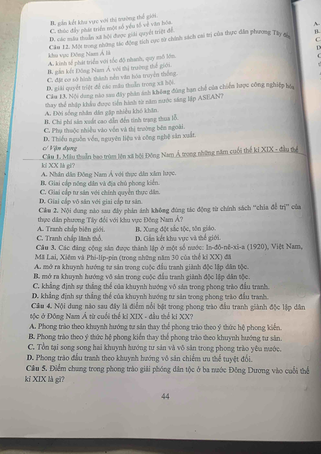 B. gắn kết khu vực với thị trường thế giới.
C. thúc đầy phát triển một số yếu tố về văn hóa.
A.
D. các mâu thuẫn xã hội được giải quyết triệt để.
C
Câu 12. Một trong những tác động tích cực từ chính sách cai trị của thực dân phương Tây đến B.
khu vực Đông Nam Á là
C
A. kinh tế phát triển với tốc độ nhanh, quy mô lớn. D
B. gắn kết Đông Nam Á với thị trường thế giới.
t
C. đặt cơ sở hình thành nền văn hóa truyền thống.
D. giải quyết triệt để các mâu thuẫn trong xã hội.
Câu 13. Nội dung nào sau đây phản ánh không đúng hạn chế của chiến lược công nghiệp hóa
thay thể nhập khẩu được tiến hành từ năm nước sáng lập ASEAN?
A. Đời sống nhân dân gặp nhiều khó khăn.
B. Chi phí sản xuất cao dẫn đến tình trạng thua lỗ.
C. Phụ thuộc nhiều vào vốn và thị trường bên ngoài.
D. Thiếu nguồn vốn, nguyên liệu và công nghệ sản xuất.
c/ Vận dụng
Câu 1. Mâu thuẫn bao trùm lên xã hội Đông Nam Á trong những năm cuối thế kỉ XIX - đầu thể
kỉ XX là gì?
A. Nhân dân Đông Nam Á với thực dân xâm lược.
B. Giai cấp nông dân và địa chủ phong kiến.
C. Giai cấp tư sản với chính quyền thực dân.
D. Giai cấp vô sản với giai cấp tư sản.
Câu 2. Nội dung nào sau đây phản ánh không đúng tác động từ chính sách “chia đề trị” của
thực dân phương Tây đối với khu vực Đông Nam Á?
A. Tranh chấp biên giới. B. Xung đột sắc tộc, tôn giáo.
C. Tranh chấp lãnh thổ. D. Gắn kết khu vực và thế giới.
Câu 3. Các đảng cộng sản được thành lập ở một số nước: In-đô-nê-xi-a (1920), Việt Nam,
Mã Lai, Xiêm và Phi-líp-pin (trong những năm 30 của thế kỉ XX) đã
A. mở ra khuynh hướng tư sản trong cuộc đấu tranh giành độc lập dân tộc.
B. mở ra khuynh hướng vô sản trong cuộc đấu tranh giành độc lập dân tộc.
C. khẳng định sự thắng thế của khuynh hướng vô sản trong phong trào đấu tranh.
D. khẳng định sự thắng thế của khuynh hướng tư sản trong phong trào đấu tranh.
Câu 4. Nội dung nào sau đây là điểm nổi bật trong phong trào đấu tranh giành độc lập dân
tộc ở Đông Nam Á từ cuối thế kỉ XIX - đầu thế kỉ XX?
A. Phong trào theo khuynh hướng tư sản thay thế phong trào theo ý thức hệ phong kiến.
B. Phong trào theo ý thức hệ phong kiến thay thế phong trào theo khuynh hướng tư sản.
C. Tồn tại song song hai khuynh hướng tư sản và vô sản trong phong trào yêu nước.
D. Phong trào đấu tranh theo khuynh hướng vô sản chiếm ưu thế tuyệt đối.
Câu 5. Điểm chung trong phong trào giải phóng dân tộc ở ba nước Đông Dương vào cuối thế
kỉ XIX là gì?
44