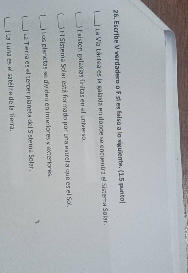 Escribe V verdadero o F si es falso a lo siguiente. (1.5 punto) 
_ 
) La Vía Láctea es la galaxia en donde se encuentra el Sistema Solar. 
_) Existen galaxias finitas en el universo. 
_ ) El Sistema Solar está formado por una estrella que es el Sol. 
I_ ) Los planetas se dividen en interiores y exteriores. 
_ ) La Tierra es el tercer planeta del Sistema Solar. 
_) La Luna es el satélite de la Tierra.