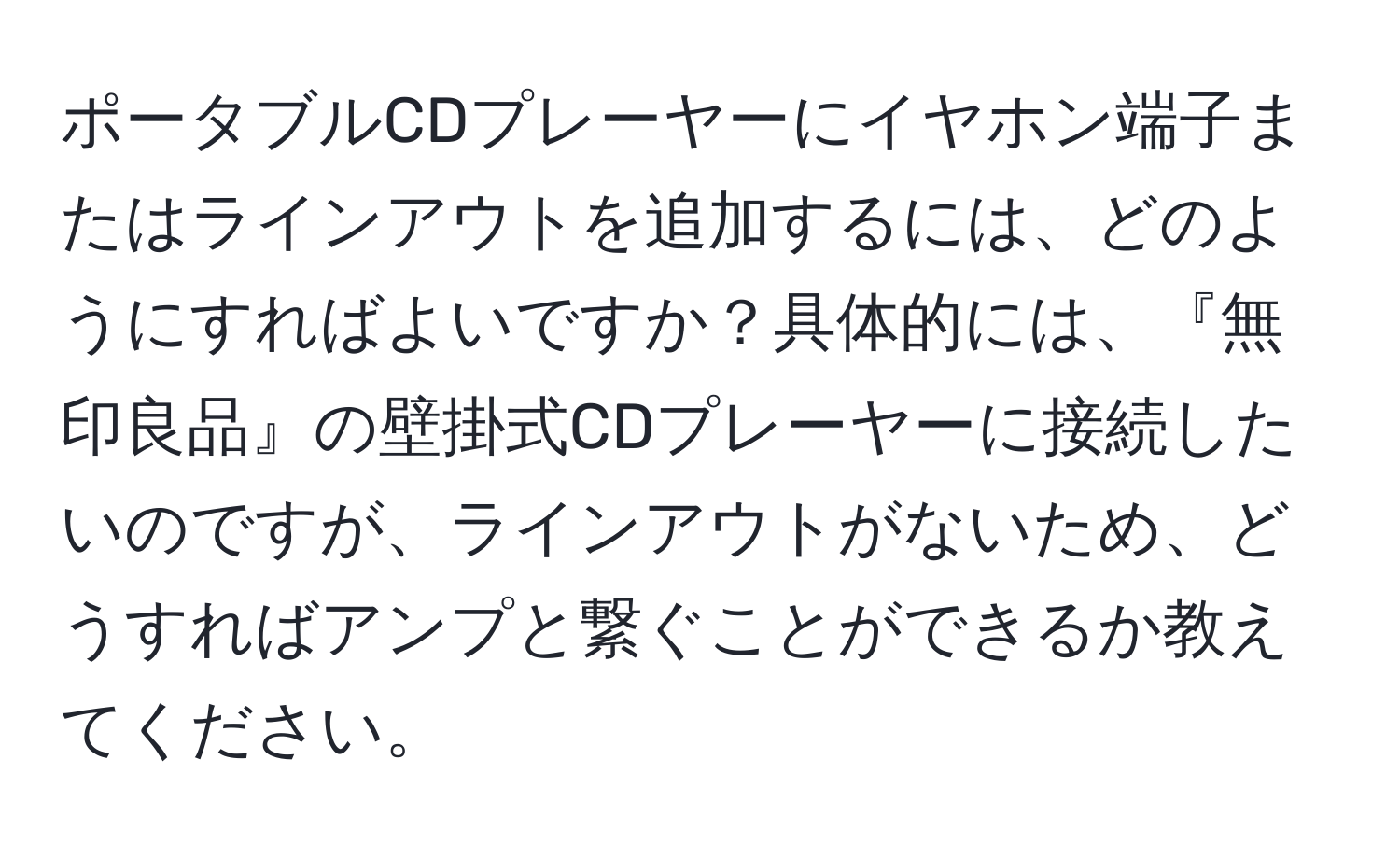 ポータブルCDプレーヤーにイヤホン端子またはラインアウトを追加するには、どのようにすればよいですか？具体的には、『無印良品』の壁掛式CDプレーヤーに接続したいのですが、ラインアウトがないため、どうすればアンプと繋ぐことができるか教えてください。