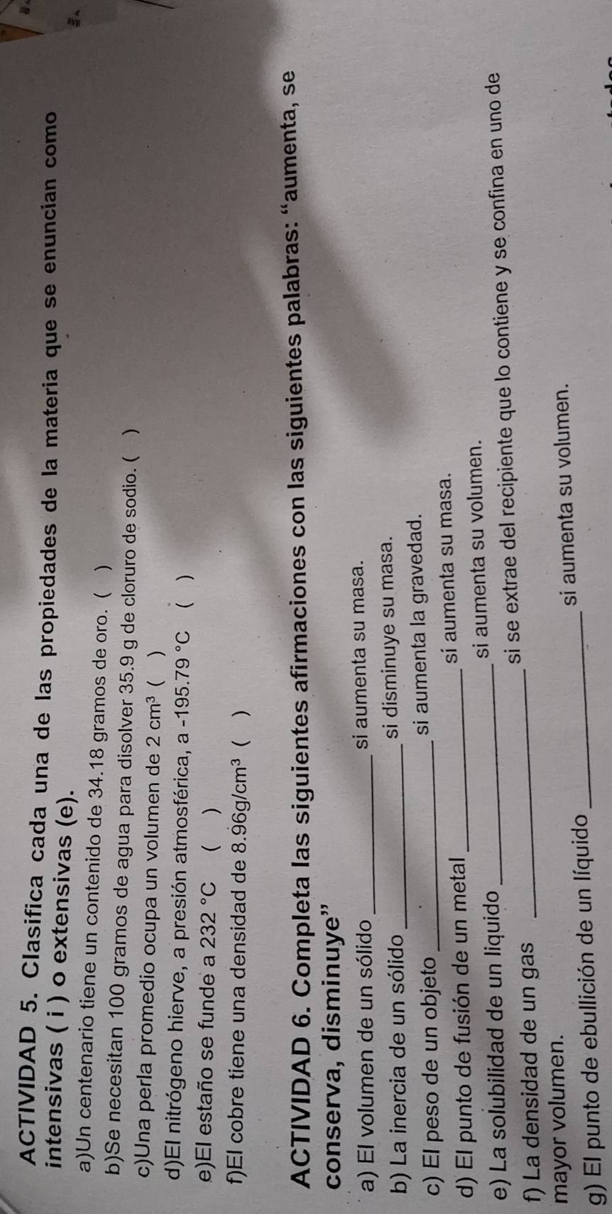 ACTIVIDAD 5. Clasifica cada una de las propiedades de la materia que se enuncian como 
intensivas ( i ) o extensivas (e). 

a)Un centenario tiene un contenido de 34.18 gramos de oro. ( ) 
b)Se necesitan 100 gramos de agua para disolver 35.9 g de cloruro de sodio. ( ) 
c)Una perla promedio ocupa un volumen de 2cm^3 ( ) 
d)El nitrógeno hierve, a presión atmosférica, a -195.79°C  ) 
e)El estaño se funde a 232°C  ) 
f)El cobre tiene una densidad de 8.96g/cm^3 ( ) 
ACTIVIDAD 6. Completa las siguientes afirmaciones con las siguientes palabras: “aumenta, se 
conserva, disminuye” 
a) El volumen de un sólido _si aumenta su masa. 
b) La inercia de un sólido _si disminuye su masa. 
c) El peso de un objeto _si aumenta la gravedad. 
d) El punto de fusión de un metal_ si aumenta su masa. 
e) La solubilidad de un liquido si aumenta su volumen. 
f) La densidad de un gas __si se extrae del recipiente que lo contiene y se confina en uno de 
mayor volumen. 
g) El punto de ebullición de un líquido _si aumenta su volumen.