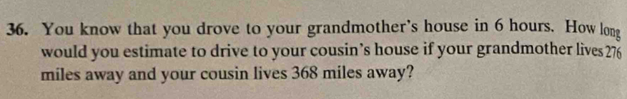 You know that you drove to your grandmother's house in 6 hours. How long 
would you estimate to drive to your cousin’s house if your grandmother lives 276
miles away and your cousin lives 368 miles away?