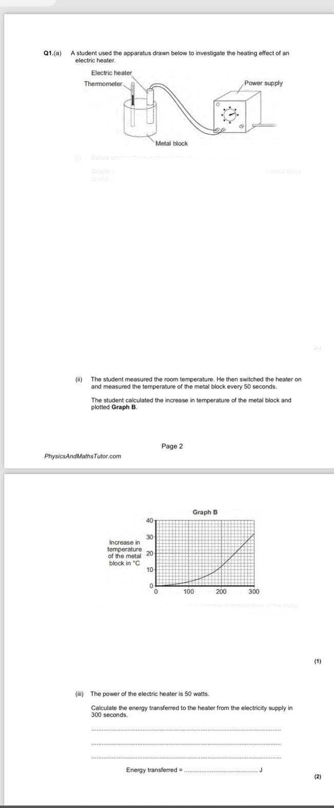 Q1.(a) A student used the apparatus drawn below to investigate the heating effect of an 
(ii) The student measured the room temperature. He then switched the heater on 
The student calculated the increase in temperature of the metal block and 
plotted Graph B. 
Page 2 
(1) 
(iii) The power of the electric heater is 50 watts. 
Calculate the energy transferred to the heater from the electricity supply in
300 seconds
_ 
_ 
Energy transferred = 
. J 
(2)