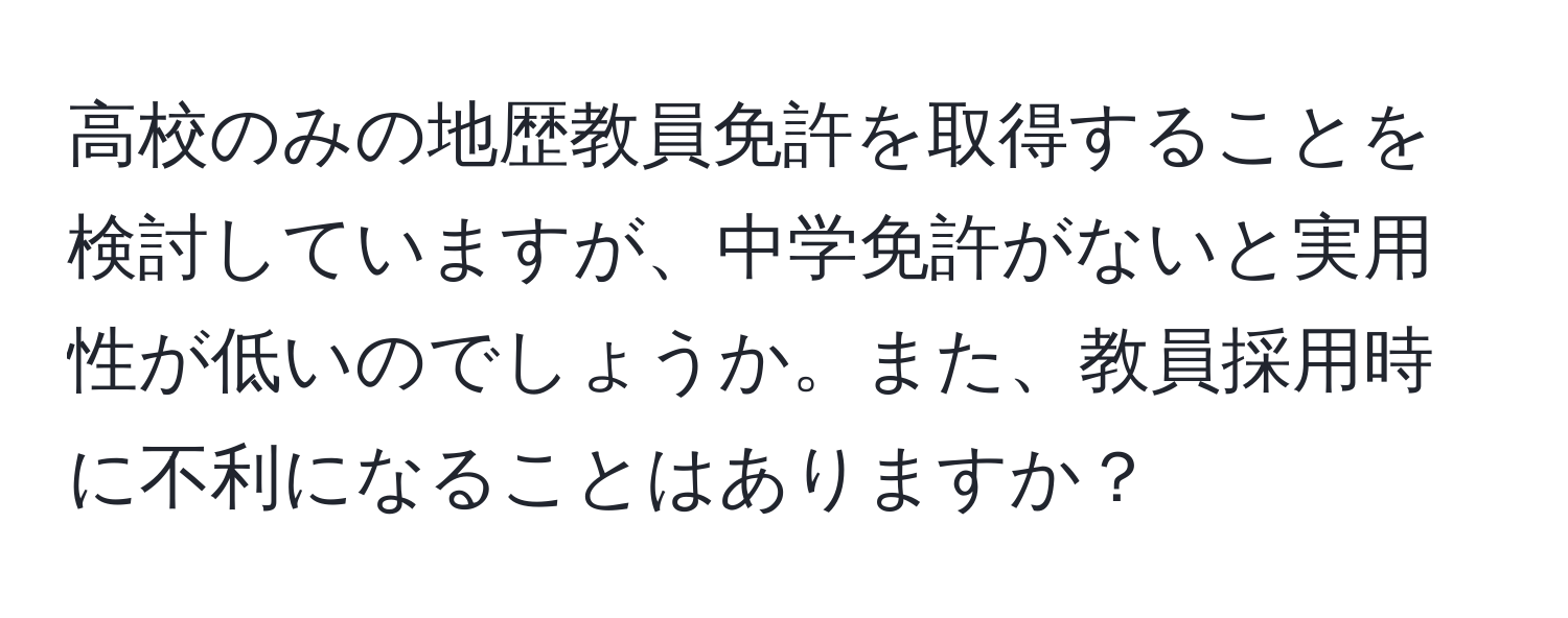 高校のみの地歴教員免許を取得することを検討していますが、中学免許がないと実用性が低いのでしょうか。また、教員採用時に不利になることはありますか？