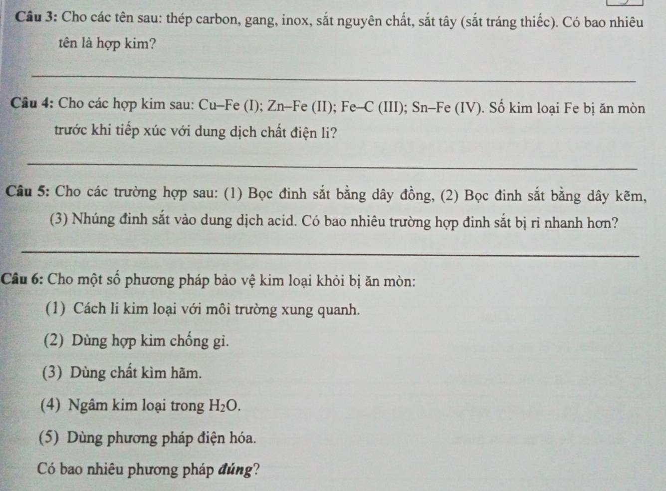 Cầu 3: Cho các tên sau: thép carbon, gang, inox, sắt nguyên chất, sắt tây (sắt tráng thiếc). Có bao nhiêu
tên là hợp kim?
_
Câu 4: Cho các hợp kim sau: Cu-Fe (I); Zn-Fe (II); Fe-C (III); Sn-Fe (IV). Số kim loại Fe bị ăn mòn
trước khi tiếp xúc với dung dịch chất điện li?
_
Câu 5: Cho các trường hợp sau: (1) Bọc đinh sắt bằng dây đồng, (2) Bọc đinh sắt bằng dây kẽm,
(3) Nhúng đinh sắt vào dung dịch acid. Có bao nhiêu trường hợp đinh sắt bị rỉ nhanh hơn?
_
Câu 6: Cho một số phương pháp bảo vệ kim loại khỏi bị ăn mòn:
(1) Cách li kim loại với môi trường xung quanh.
(2) Dùng hợp kim chống gi.
(3) Dùng chất kìm hãm.
(4) Ngâm kim loại trong H_2O. 
(5) Dùng phương pháp điện hóa.
Có bao nhiêu phương pháp đúng?