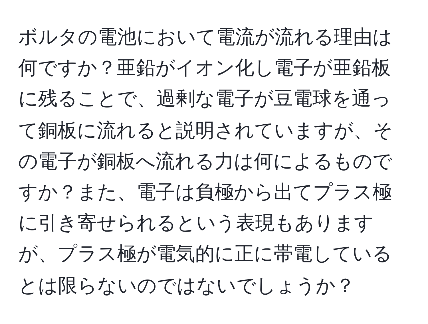 ボルタの電池において電流が流れる理由は何ですか？亜鉛がイオン化し電子が亜鉛板に残ることで、過剰な電子が豆電球を通って銅板に流れると説明されていますが、その電子が銅板へ流れる力は何によるものですか？また、電子は負極から出てプラス極に引き寄せられるという表現もありますが、プラス極が電気的に正に帯電しているとは限らないのではないでしょうか？