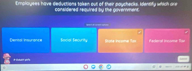 Employees have deductions taken out of their paychecks, identify which ore
considered required by the government,
Select of carrect aptore
Dental Insurance Social Security State Income Tax Federal Income Tox
:P ChAsItY pitTs