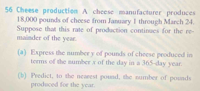 Cheese production A cheese manufacturer produces
18,000 pounds of cheese from January 1 through March 24. 
Suppose that this rate of production continues for the re- 
mainder of the year. 
(a) Express the number y of pounds of cheese produced in 
terms of the number x of the day in a 365-day year. 
(b) Predict, to the nearest pound, the number of pounds
produced for the year.