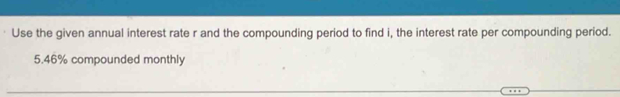 Use the given annual interest rate r and the compounding period to find i, the interest rate per compounding period.
5.46% compounded monthly