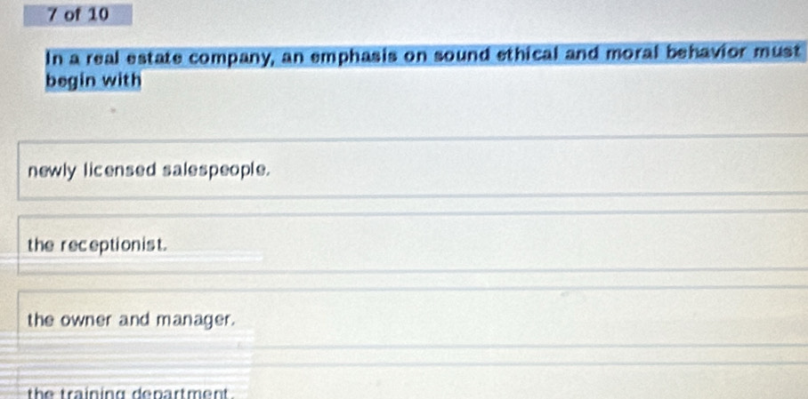 of 10
In a real estate company, an emphasis on sound ethical and moral behavior must
begin with
newly licensed salespeople.
the receptionist.
the owner and manager.
the training denartment