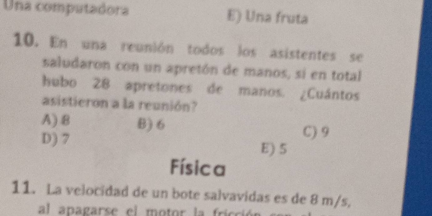 Una computadora E) Una fruta
10. En una reunión todos los asistentes se
saludaron con un apretón de manos, si en total
hubo 28 apretones de manos. ¿Cuántos
asistieron a la reunión?
A) 8 B) 6
D) 7
C) 9
E) S
Física
11. La velocidad de un bote salvavidas es de 8 m/s,
al apagarse el motor la fricció