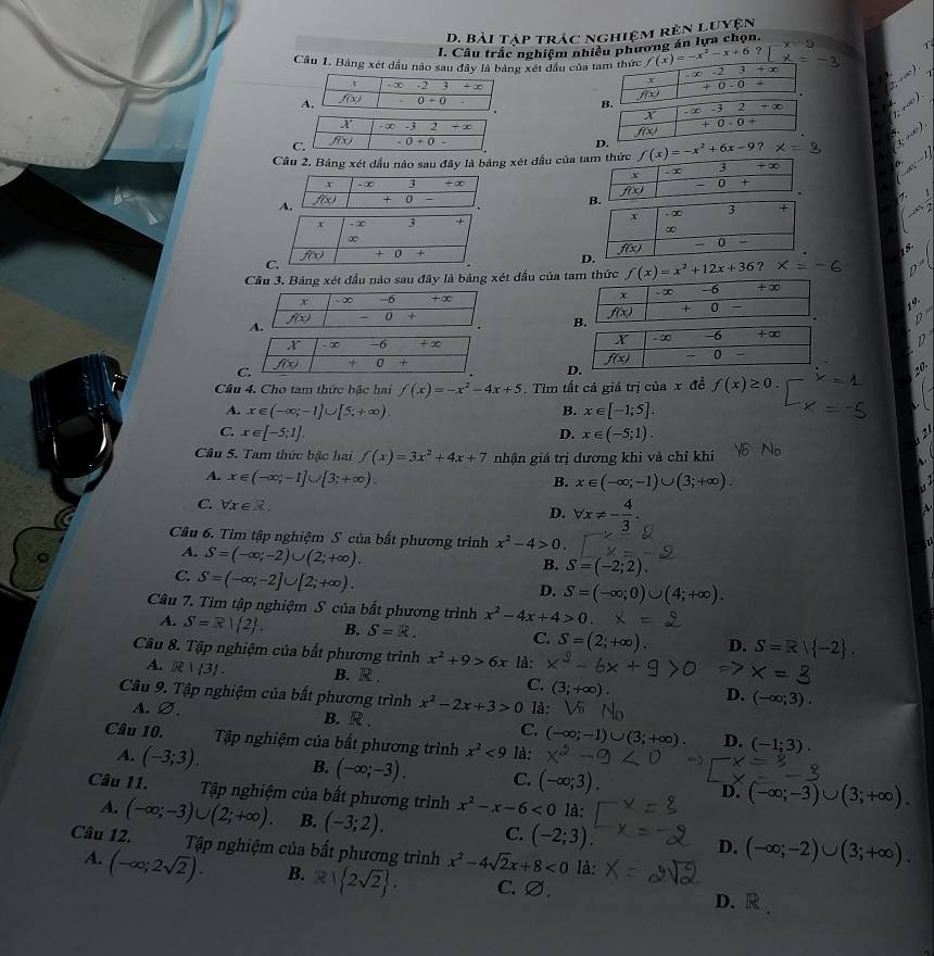 Bài Tập trác nghiệm rên luyện
x=2 1
I. Câu trắc nghiệm nhiều phương án lựa chọn.
Cầu 1. Bảng xét dầu nào sau đây là bảng xét đầu của f(x)=-x^2-x+6
2;+∈fty )
,* ∈fty )
Câu 2. Bảng xét dầu nào sau đây là bảng xét đầu của t f(x)=-x^2+6x-9? x= (3,+∈fty ). ...(x)=1

-∈fty ,-
Cầu 3. Bảng xét đấu nào sau đây là bảng xét đấu của tam thức f(x)=x^2+12x+36 ? x=-6
19
r -∞ -6 +∞ 
D
C.
f(x) + 0
20
Câu 4. Cho tam thức bậc hai f(x)=-x^2-4x+5 Tìm tất cả giá trị của x đề f(x)≥ 0
A. x∈ (-∈fty ;-1]∪ [5;+∈fty ) B. x∈ [-1;5].
C x∈ [-5;1].
D. x∈ (-5;1).
Câu 5. Tam thức bậc hai f(x)=3x^2+4x+7 nhận giá trị đương khi và chỉ khi
A. x∈ (-∈fty ,-1]∪ [3;+∈fty ).
B. x∈ (-∈fty ;-1)∪ (3;+∈fty ).
C. forall x∈ R. D. forall x!= - 4/3 .
Câu 6. Tìm tập nghiệm S của bất phương trình x^2-4>0.
A. S=(-∈fty ;-2)∪ (2;+∈fty ).
C. S=(-∈fty ;-2]∪ [2;+∈fty ).
B. S=(-2;2).
D. S=(-∈fty ,0)∪ (4;+∈fty ).
Câu 7. Tìm tập nghiệm S của bất phương trình x^2-4x+4>0
4. S=R| 2 . B. S=R. C. S=(2;+∈fty ). D. S=R| -2 .
Câu 8. Tập nghiệm của bất phương trình x^2+9>6x là:
A. R|(3). B. R . C. (3;+∈fty ) D. (-∈fty ;3).
Câu 9. Tập nghiệm của bất phương trình x^2-2x+3>0 là:
A. varnothing . B. R . C. (-∈fty ;-1)∪ (3;+∈fty ). D. (-1;3).
Câu 10. Tập nghiệm của bất phương trình x^2<9</tex> là: x^2-
A. (-3;3). B. (-∈fty ;-3). C. (-∈fty ;3). D. (-∈fty ;-3)∪ (3;+∈fty ).
Câu 11. Tập nghiệm của bất phương trình x^2-x-6<0</tex> là:
A. (-∈fty ;-3)∪ (2;+∈fty ). B. (-3;2). C. (-2;3), D. (-∈fty ;-2)∪ (3;+∈fty ).
Câu 12.      Tập nghiệm của bất phương trình x^2-4sqrt(2)x+8<0</tex> là:
A. (-∈fty ;2sqrt(2)). B. R| 2sqrt(2) . C.∅.
D. R .