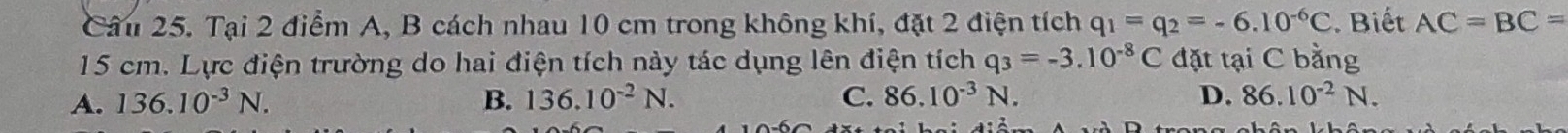 Tại 2 điểm A, B cách nhau 10 cm trong không khí, đặt 2 điện tích q_1=q_2=-6.10^(-6)C. Biết AC=BC=
15 cm. Lực điện trường do hai điện tích này tác dụng lên điện tích q_3=-3.10^(-8)C đặt tại C bằng
A. 136.10^(-3)N. B. 136.10^(-2)N. C. 86.10^(-3)N. D. 86.10^(-2)N.