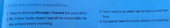 Circle the correct prepositions. 
1. They're driving through / toward the post office. 3. I don't want to go onto / up the stairs to the fifth 
2. Mr. Fisher walks from / out of his house into / to floor. 
the school every morning. 4. Get out of / into the house, please. I'm cleaning!