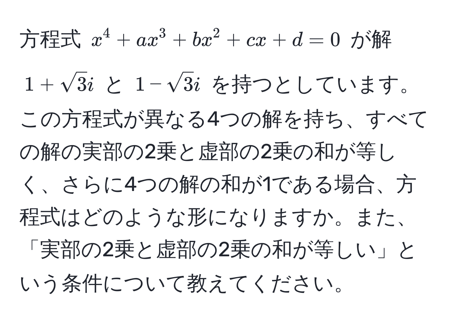 方程式 $x^(4 + ax^3 + bx^2 + cx + d = 0$ が解 $1 + sqrt(3)i$ と $1 - sqrt3)i$ を持つとしています。この方程式が異なる4つの解を持ち、すべての解の実部の2乗と虚部の2乗の和が等しく、さらに4つの解の和が1である場合、方程式はどのような形になりますか。また、「実部の2乗と虚部の2乗の和が等しい」という条件について教えてください。