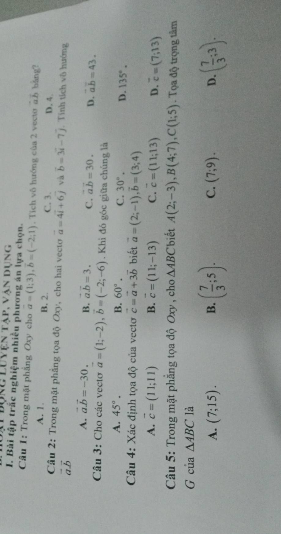ạt đụng Luyện tập, vận dụng
I. Bài tập trắc nghiệm nhiều phương án lựa chọn.
Câu 1: Trong mặt phẳng Oxy cho vector a=(1;3),vector b=(-2;1). Tích vô hướng của 2 vecto vector ab bàng?
A. 1.
B. 2. C. 3. D. 4.
Câu 2: Trong mặt phẳng tọa độ Oxy, cho hai vecto vector a=4vector i+6vector j và vector b=3vector i-7vector j , Tính tích vô hướng
vector a.vector b
A. vector a.vector b=-30. vector a.vector b=3. vector a.vector b=30. vector ab=43.
B.
C.
D.
Câu 3: Cho các vectơ vector a=(1;-2),vector b=(-2;-6). Khi đó góc giữa chúng là
A. 45°. B. 60°. C. 30°. D. 135°.
Câu 4: Xác định tọa độ của vectơ vector c=vector a+3vector b biết vector a=(2;-1),vector b=(3;4)
A. vector c=(11;11) B. vector c=(11;-13) C. vector c=(11;13) D. overline c=(7;13)
Câu 5: Trong mặt phăng tọa độ Oxy , cho △ ABC biết A(2;-3),B(4;7),C(1;5). Tọa độ trọng tâm
G của △ ABC là
A. (7;15). B. ( 7/3 ;5). C. (7;9). D. ( 7/3 ;3).