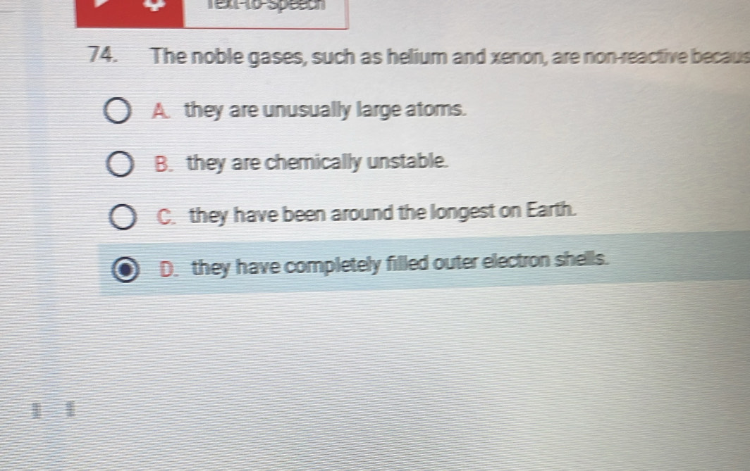 Tex t0 Speech
74. The noble gases, such as helium and xenon, are non-reactive becaus
A they are unusually large ators.
B. they are chemically unstable.
C. they have been around the longest on Earth.
D. they have completely filled outer electron shells.
|