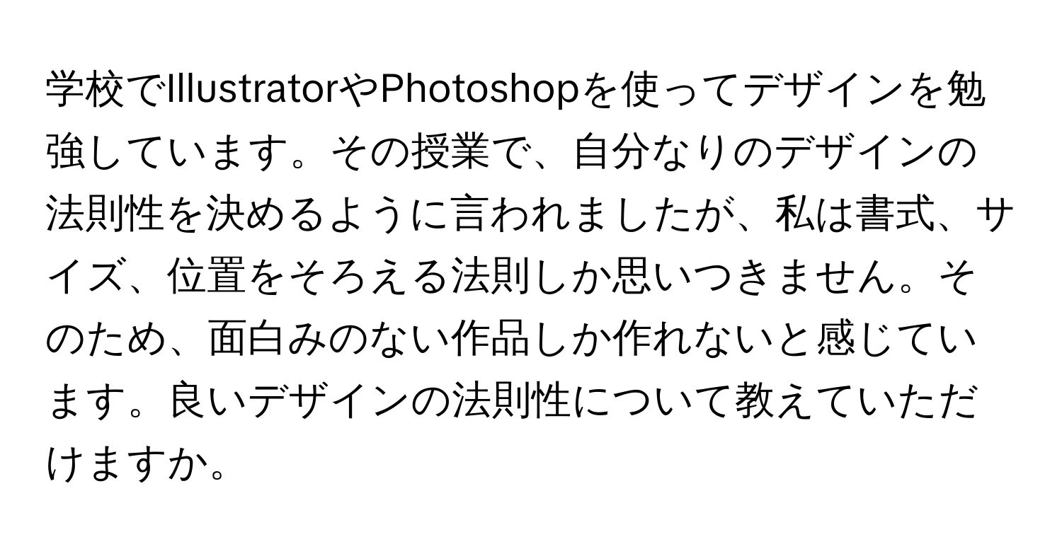 学校でIllustratorやPhotoshopを使ってデザインを勉強しています。その授業で、自分なりのデザインの法則性を決めるように言われましたが、私は書式、サイズ、位置をそろえる法則しか思いつきません。そのため、面白みのない作品しか作れないと感じています。良いデザインの法則性について教えていただけますか。