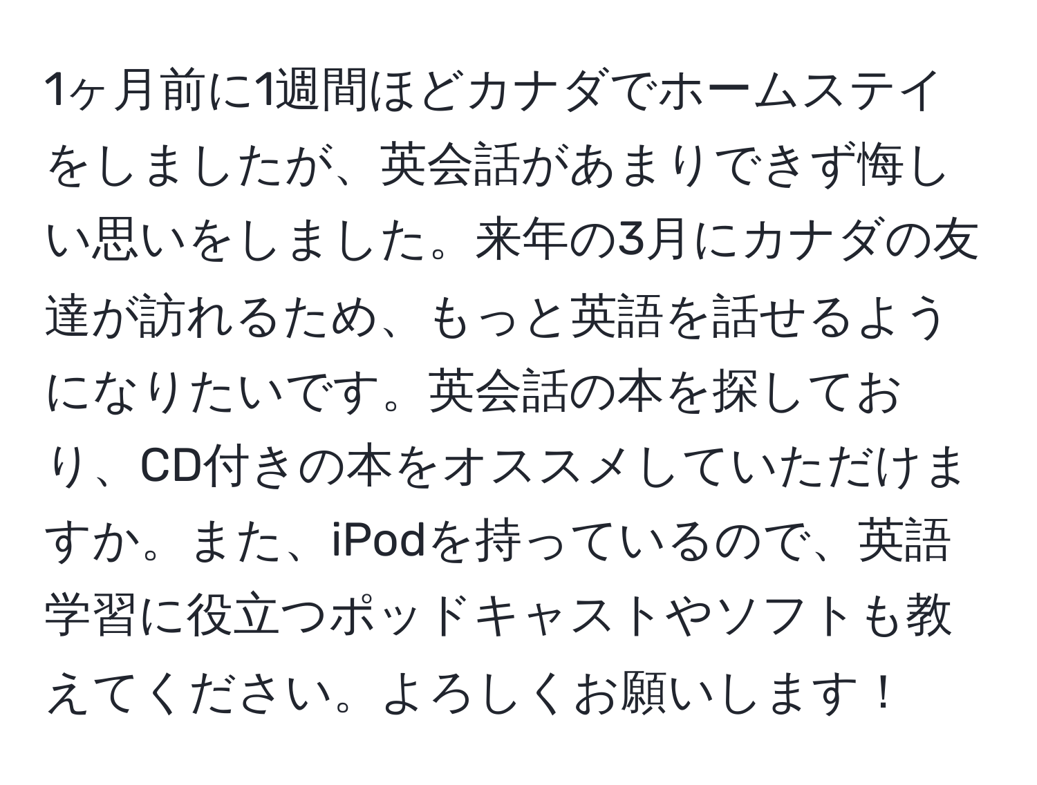 1ヶ月前に1週間ほどカナダでホームステイをしましたが、英会話があまりできず悔しい思いをしました。来年の3月にカナダの友達が訪れるため、もっと英語を話せるようになりたいです。英会話の本を探しており、CD付きの本をオススメしていただけますか。また、iPodを持っているので、英語学習に役立つポッドキャストやソフトも教えてください。よろしくお願いします！