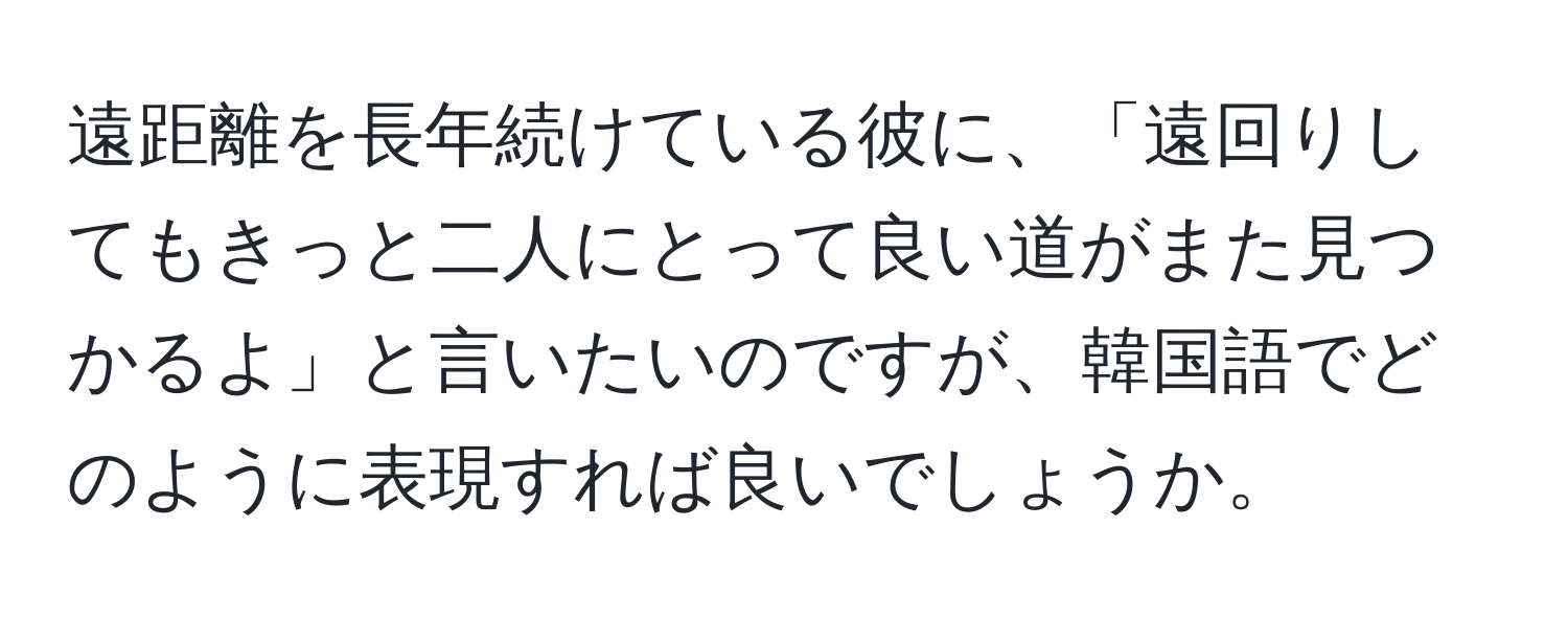 遠距離を長年続けている彼に、「遠回りしてもきっと二人にとって良い道がまた見つかるよ」と言いたいのですが、韓国語でどのように表現すれば良いでしょうか。