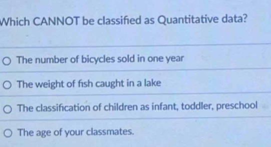 Which CANNOT be classified as Quantitative data?
The number of bicycles sold in one year
The weight of fish caught in a lake
The classification of children as infant, toddler, preschool
The age of your classmates.