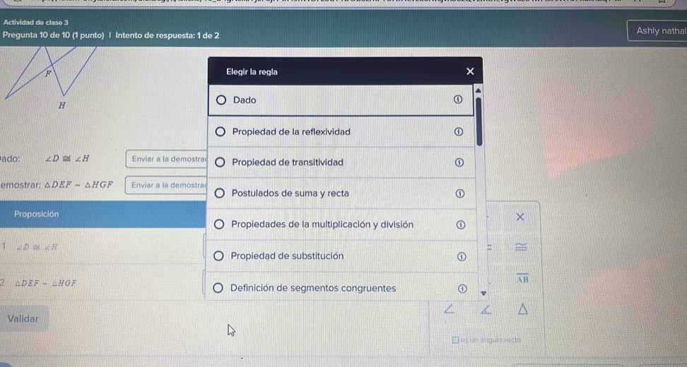 Actividad de clase 3 Ashly nathal 
Pregunta 10 de 10 (1 punto) | Intento de respuesta: 1 de 2 
F Elegir la regla × 

H 
Dado 
Propiedad de la reflexividad 
ado: ∠ D≌ ∠ H Enviar a la demostra Propiedad de transitividad 
emostrar: △ DEFsim △ HGF Enviar a la demostra 
Postulados de suma y recta 
Proposición 
Propiedades de la multiplicación y división 
1 ∠ D≌ ∠ H
= 
Propiedad de substitución
overline AB
) △ DEFsim △ HG F Definición de segmentos congruentes 
Validar 
□ es un ángulo recto