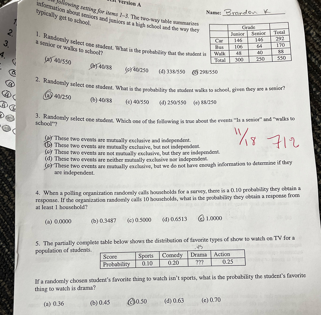 Version A
Name:
e Jollowing setting for items 1-3. The two-way table summarizes
information about seniors and juniors at a high school and the way they
typically get to school.
1
3. 
2. 1. Randomly select one student. What is the probability that the student 
a senior or walks to school?
.
(a) 40/550 (b) 40/88 (c) 40/250 (d) 338/550 (c) 298/550
2. Randomly select one student. What is the probability the student walks to school, given they are a senior?
(a) 40/250 (b) 40/88 (c) 40/550 (d) 250/550 (e) 88/250
3. Randomly select one student. Which one of the following is true about the events “Is a senior” and “walks to
school”?
(a) These two events are mutually exclusive and independent.
(b) These two events are mutually exclusive, but not independent.
(c) These two events are not mutually exclusive, but they are independent.
(d) These two events are neither mutually exclusive nor independent.
(e) These two events are mutually exclusive, but we do not have enough information to determine if they
are independent.
4. When a polling organization randomly calls households for a survey, there is a 0.10 probability they obtain a
response. If the organization randomly calls 10 households, what is the probability they obtain a response from
at least 1 household?
(a) 0.0000 (b) 0.3487 (c) 0.5000 (d) 0.6513 e) 1.0000
5. The partially complete table below shows the distribution of favorite types of show to watch on TV for a
population of studen
If a randomly chosen student’s favorite thing to watch isn’t sports, what is the probability the student’s favorite
thing to watch is drama?
(a) 0.36 (b) 0.45 c) 0.50 (d) 0.63 (e) 0.70