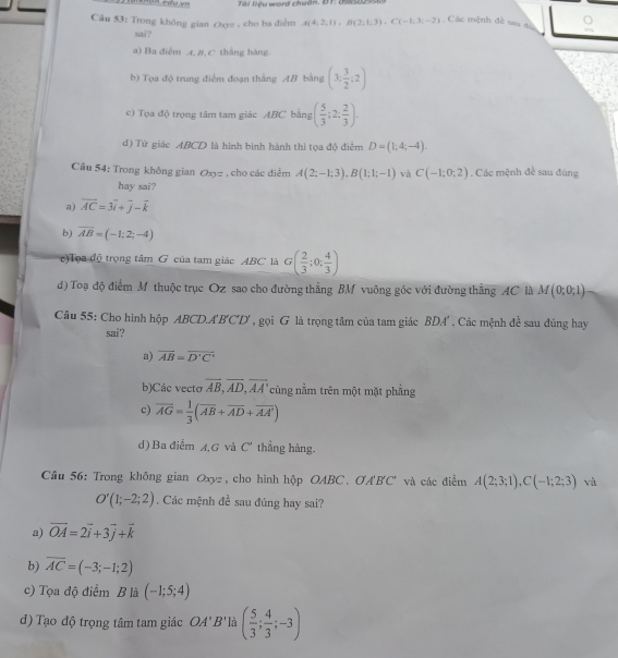 Tài liệu word chuân. DT: 098502956:
Câu 53: Trong không gian つyz , cho ba điểm A(4,2,1),B(2,1,3),C(-1,3,-2) Các mệnh đề sau đ
sai?
a) Ba điểm 4, 8, C thắng hàng
b) Tọa độ trung điểm đoạn thắng AB bằng (3, 3/2 ;2)
e)  Tọa độ trọng tâm tam giác ABC bằng ( 5/3 ;2: 2/3 ).
d) Tứ giác ABCD là hình bình hành thì tọa độ điểm D=(1;4;-4).
Câu 54: Trong không gian O_13= , cho các điểm A(2;-1;3),B(1;1;-1) và C(-1;0;2). Các mệnh đề sau đùng
hay sai?
a) vector AC=3vector i+vector j-vector k
b) overline AB=(-1;2;-4)
c)Tọa độ trọng tâm G của tam giác ABC là G( 2/3 :0; 4/3 )
d) Toạ độ điểm M thuộc trục Oz sao cho đường thẳng BM vuông góc với đường thằng AC là M(0;0;1)
Câu 55: Cho hình hộp ABCD.A'B'C'D', gọi G là trọng tâm của tam giác BDA' . Các mệnh để sau đúng hay
sai?
a) overline AB=overline D'C'
b)Các vectơ overline AB,overline AD,overline AA' cùng nằm trên một mặt phẳng
c) overline AG= 1/3 (overline AB+overline AD+overline AA')
d) Ba điểm A,G và C' thẳng hàng.
Câu 56: Trong không gian Oxyz, cho hình hộp OABC、 OA'BC' và các điểm A(2;3;1),C(-1;2;3) và
O'(1;-2;2). Các mệnh đề sau đúng hay sai?
a) vector OA=2vector i+3vector j+vector k
b) overline AC=(-3;-1;2)
c) Tọa độ điểm B là (-1;5;4)
d) Tạo độ trọng tâm tam giác OA'B' là ( 5/3 ; 4/3 ;-3)