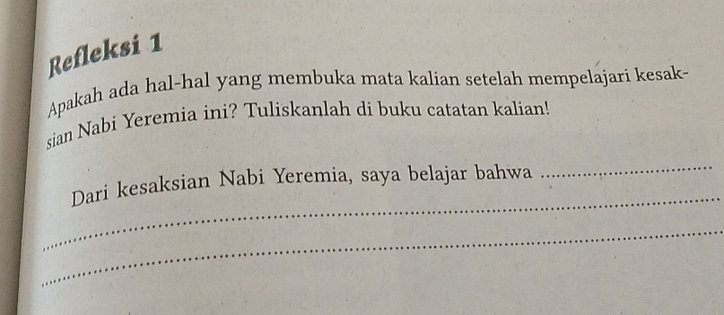 Refleksi 1 
Apakah ada hal-hal yang membuka mata kalian setelah mempelajari kesak- 
sian Nabi Yeremia ini? Tuliskanlah di buku catatan kalian! 
_ 
_ 
Dari kesaksian Nabi Yeremia, saya belajar bahwa 
_