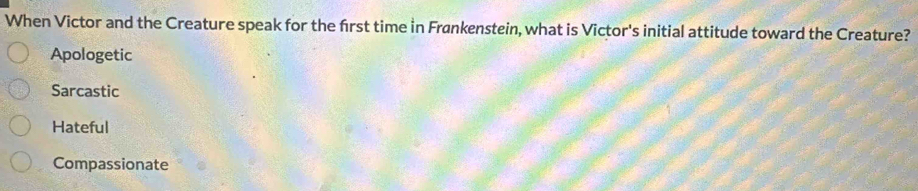 When Victor and the Creature speak for the frst time in Frønkenstein, what is Victor's initial attitude toward the Creature?
Apologetic
Sarcastic
Hateful
Compassionate