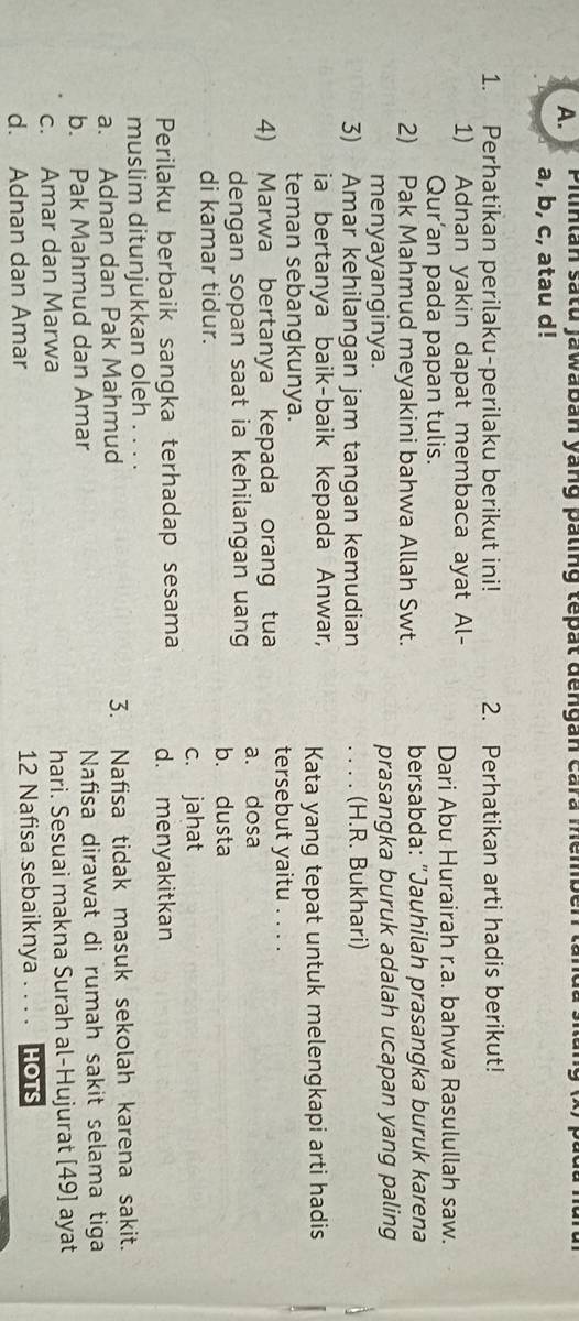 Pilinlan satu jawaban yang paling tepat dengan cara member land
a, b, c, atau d!
1. Perhatikan perilaku-perilaku berikut ini! 2. Perhatikan arti hadis berikut!
1) Adnan yakin dapat membaca ayat Al- Dari Abu Hurairah r.a. bahwa Rasulullah saw.
Qur’an pada papan tulis.
2) Pak Mahmud meyakini bahwa Allah Swt. bersabda: "Jauhilah prasangka buruk karena
menyayanginya. prasangka buruk adalah ucapan yang paling
3) Amar kehilangan jam tangan kemudian _. . . . (H.R. Bukhari)
ia bertanya baik-baik kepada Anwar, Kata yang tepat untuk melengkapi arti hadis
teman sebangkunya.
tersebut yaitu . . . ._
4) Marwa bertanya kepada orang tua a. dosa
dengan sopan saat ia kehilangan uang b. dusta
di kamar tidur.
c. jahat
Perilaku berbaik sangka terhadap sesama d. menyakitkan
muslim ditunjukkan oleh . . . .
a. Adnan dan Pak Mahmud 3. Nafisa tidak masuk sekolah karena sakit.
b. Pak Mahmud dan Amar Nafisa dirawat di rumah sakit selama tiga
c. Amar dan Marwa hari. Sesuai makna Surah al-Hujurat [49] ayat
d. Adnan dan Amar 12 Nafisa sebaiknya . . . . HOTS