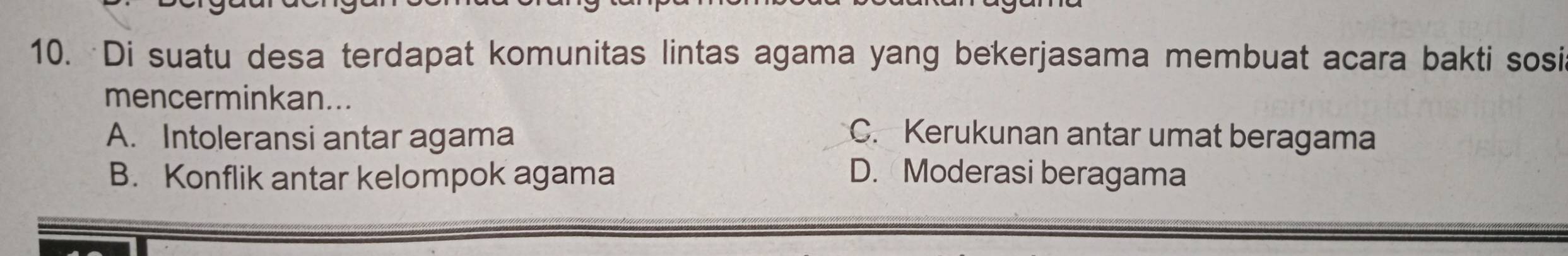 Di suatu desa terdapat komunitas lintas agama yang bekerjasama membuat acara bakti sosi
mencerminkan...
A. Intoleransi antar agama C. Kerukunan antar umat beragama
B. Konflik antar kelompok agama D. Moderasi beragama
