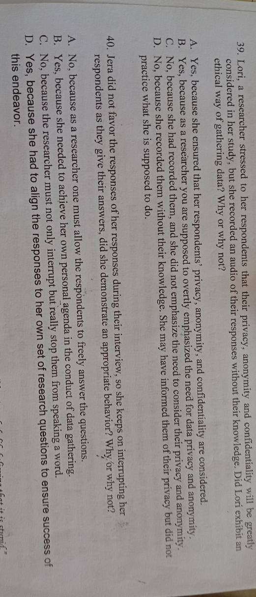 Lori, a researcher stressed to her respondents that their privacy, anonymity and confidentiality will be greatly
considered in her study, but she recorded an audio of their responses without their knowledge. Did Lori exhibit an
ethical way of gathering data? Why or why not?
A. Yes, because she ensured that her respondents’ privacy, anonymity, and confidentiality are considered.
B. Yes, because as a researcher you are supposed to overtly emphasized the need for data privacy and anonymity.
C. No, because she had recorded them, and she did not emphasize the need to consider their privacy and anonymity.
D. No, because she recorded them without their knowledge. She may have informed them of their privacy but did not
practice what she is supposed to do.
40. Jera did not favor the responses of her responses during their interview, so she keeps on interrupting her
respondents as they give their answers, did she demonstrate an appropriate behavior? Why or why not?
A. No, because as a researcher one must allow the respondents to freely answer the questions.
B. Yes, because she needed to achieve her own personal agenda in the conduct of data gathering.
C. No, because the researcher must not only interrupt but really stop them from speaking a word.
D. Yes, because she had to align the responses to her own set of research questions to ensure success of
this endeavor.
is stunid '''