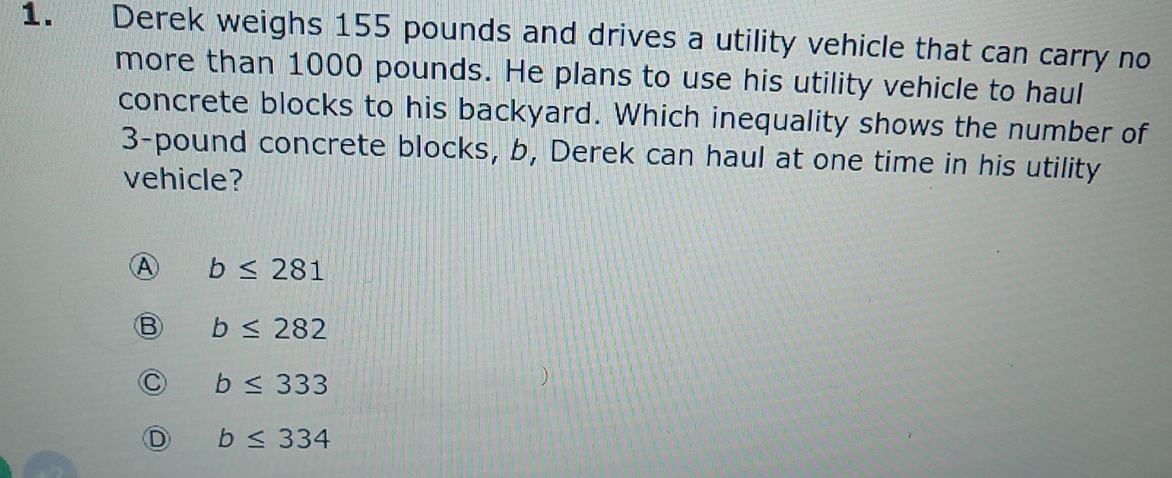 Derek weighs 155 pounds and drives a utility vehicle that can carry no
more than 1000 pounds. He plans to use his utility vehicle to haul
concrete blocks to his backyard. Which inequality shows the number of
3-pound concrete blocks, b, Derek can haul at one time in his utility
vehicle?
A b≤ 281
b≤ 282
b≤ 333
b≤ 334