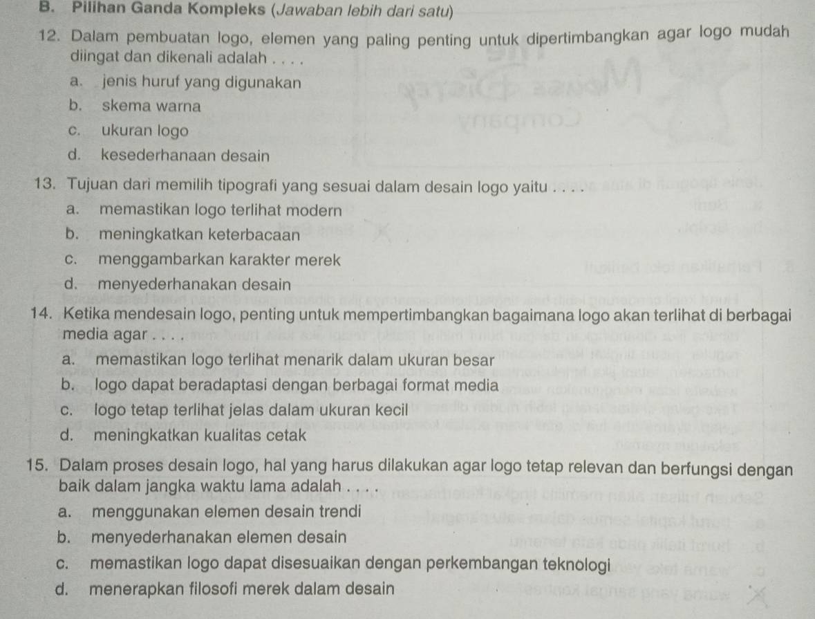 B. Pilihan Ganda Kompleks (Jawaban lebih dari satu)
12. Dalam pembuatan logo, elemen yang paling penting untuk dipertimbangkan agar logo mudah
diingat dan dikenali adalah . . . .
a. jenis huruf yang digunakan
b. skema warna
c. ukuran logo
d. kesederhanaan desain
13. Tujuan dari memilih tipografi yang sesuai dalam desain logo yaitu . . . .
a. memastikan logo terlihat modern
b. meningkatkan keterbacaan
c. menggambarkan karakter merek
d. menyederhanakan desain
14. Ketika mendesain logo, penting untuk mempertimbangkan bagaimana logo akan terlihat di berbagai
media agar . . . .
a. memastikan logo terlihat menarik dalam ukuran besar
b. logo dapat beradaptasi dengan berbagai format media
c. logo tetap terlihat jelas dalam ukuran kecil
d. meningkatkan kualitas cetak
15. Dalam proses desain logo, hal yang harus dilakukan agar logo tetap relevan dan berfungsi dengan
baik dalam jangka waktu lama adalah . . . .
a. menggunakan elemen desain trendi
b. menyederhanakan elemen desain
c. memastikan logo dapat disesuaikan dengan perkembangan teknologi
d. menerapkan filosofi merek dalam desain