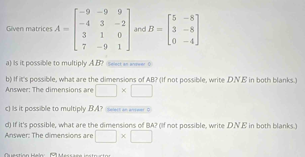 Given matrices A=beginbmatrix -9&-9&9 -4&3&-2 3&1&0 7&-9&1endbmatrix and B=beginbmatrix 5&-8 3&-8 0&-4endbmatrix
a) Is it possible to multiply AB? Select an answer C 
b) If it's possible, what are the dimensions of AB? (If not possible, write DNE in both blanks.) 
Answer: The dimensions are □ * □
c) Is it possible to multiply BA? Select an answer 
d) If it's possible, what are the dimensions of BA? (If not possible, write DNE in both blanks.) 
Answer: The dimensions are □ * □
Question Heln: M Message instructor