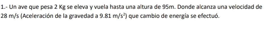 1.- Un ave que pesa 2 Kg se eleva y vuela hasta una altura de 95m. Donde alcanza una velocidad de
28 m/s (Aceleración de la gravedad a 9.81m/s^2) que cambio de energía se efectuó.