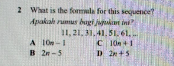 What is the formula for this sequence?
Apakah rumus bagi jujukan ini?
11, 21, 31, 41, 51, 61, ...
A 10n-1 C 10n+1
B 2n-5
D 2n+5