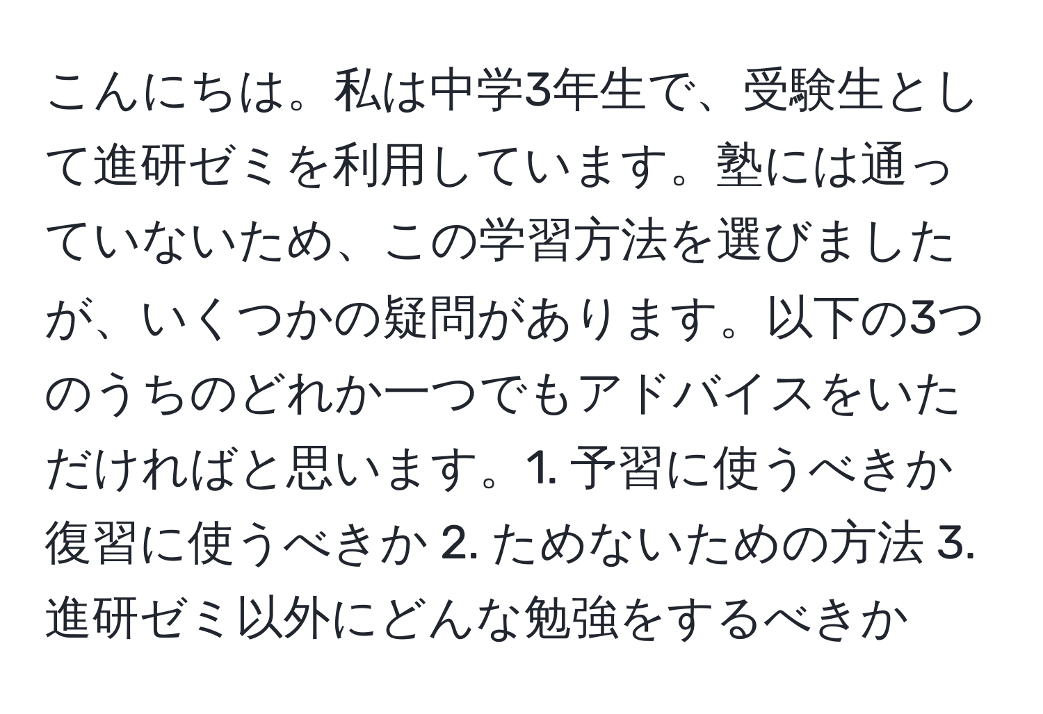 こんにちは。私は中学3年生で、受験生として進研ゼミを利用しています。塾には通っていないため、この学習方法を選びましたが、いくつかの疑問があります。以下の3つのうちのどれか一つでもアドバイスをいただければと思います。1. 予習に使うべきか復習に使うべきか 2. ためないための方法 3. 進研ゼミ以外にどんな勉強をするべきか