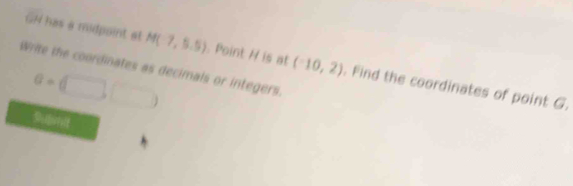 GN has a midpoint at M(7,5.5) Point H is at (-10,2). Find the coordinates of point G. 
Write the coordinates as decimals or integers.
a=(□ ,□ )