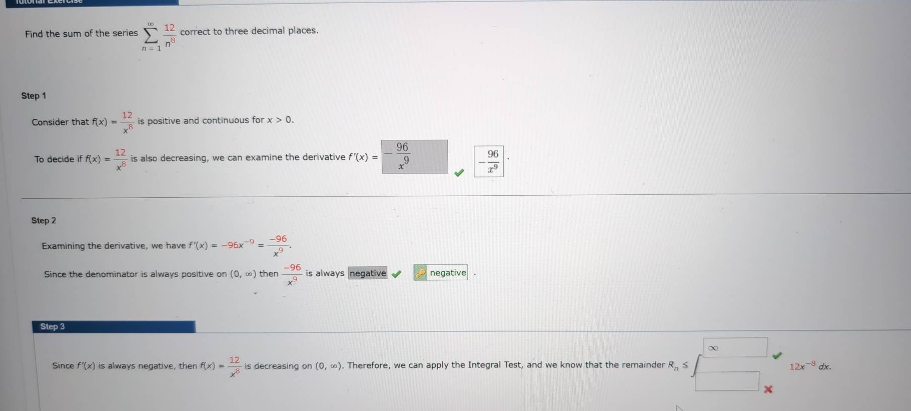 Find the sum of the series sumlimits _(n=1)^(∈fty) 12/n^8  correct to three decimal places.
Step 1
Consider that f(x)= 12/x^8  is positive and continuous for x>0. 
To decide i f(x)= 12/x^8  is also decreasing, we can examine the derivative f'(x)=- 96/x^9  - 96/x^9 |·
Step 2
Examining the derivative, we have f'(x)=-96x^(-9)= (-96)/x^9 . 
Since the denominator is always positive on (0,∈fty ) then  (-96)/x^9  is always negative negative
Step 3
Since f'(x) is always negative, then f(x)= 12/x^8  is decreasing on (0,∈fty ). Therefore, we can apply the Integral Test, and we know that the remainder eR_n≤ beginbmatrix ∈fty  □ _□ _endbmatrix 12x^(-8)dx.