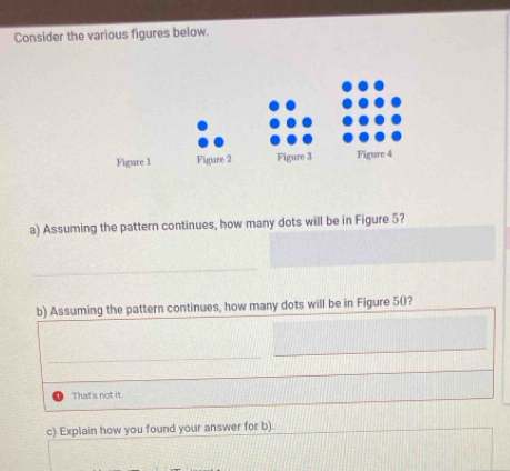 Consider the various figures below.
Figure 1 Figure 2 Figure 3 Figure 4
a) Assuming the pattern continues, how many dots will be in Figure 5?
_
b) Assuming the pattern continues, how many dots will be in Figure 50?
_
_
_
That's not it.
c) Explain how you found your answer for b).