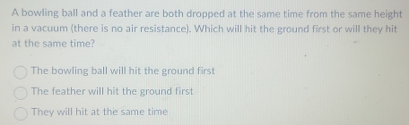 A bowling ball and a feather are both dropped at the same time from the same height
in a vacuum (there is no air resistance). Which will hit the ground first or will they hit
at the same time?
The bowling ball will hit the ground first
The feather will hit the ground first
They will hit at the same time