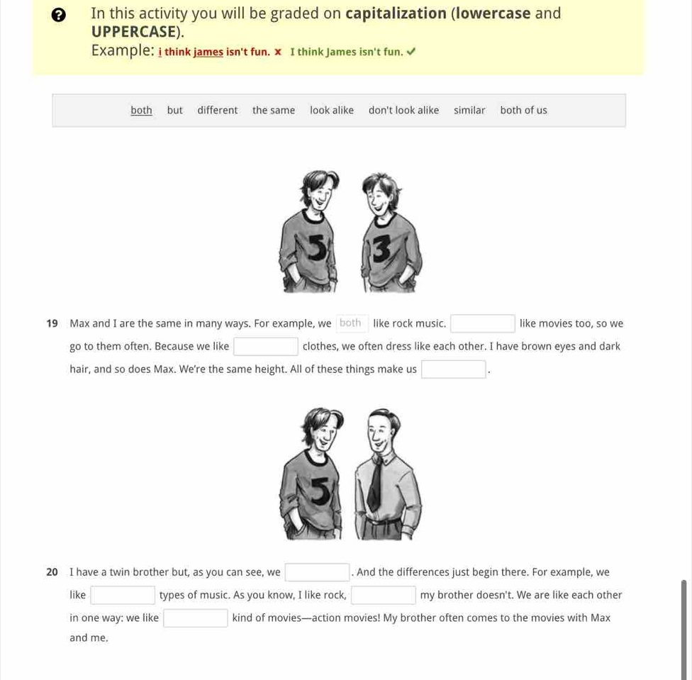 In this activity you will be graded on capitalization (lowercase and 
UPPERCASE). 
Example: i think james isn't fun. x I think James isn't fun. √ 
both but different the same look alike don't look alike similar both of us 
19 Max and I are the same in many ways. For example, we both like rock music. □ like movies too, so we 
go to them often. Because we like □ clothes, we often dress like each other. I have brown eyes and dark 
hair, and so does Max. We're the same height. All of these things make us □. 
20 I have a twin brother but, as you can see, we □. And the differences just begin there. For example, we 
like □ types of music. As you know, I like rock, □ π my brother doesn't. We are like each other 
in one way: we like □ kind of movies—action movies! My brother often comes to the movies with Max 
and me.