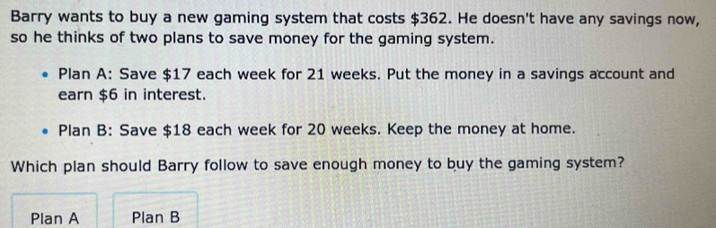 Barry wants to buy a new gaming system that costs $362. He doesn't have any savings now,
so he thinks of two plans to save money for the gaming system.
Plan A: Save $17 each week for 21 weeks. Put the money in a savings account and
earn $6 in interest.
Plan B: Save $18 each week for 20 weeks. Keep the money at home.
Which plan should Barry follow to save enough money to buy the gaming system?
Plan A Plan B