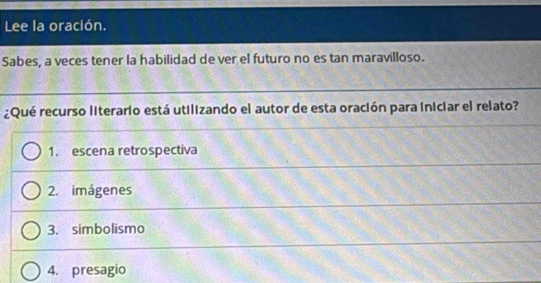 Lee la oración. 
Sabes, a veces tener la habilidad de ver el futuro no es tan maravilloso. 
¿Qué recurso literario está utilizando el autor de esta oración para iniciar el relato? 
1. escena retrospectiva 
2. imágenes 
3. simbolismo 
4. presagio