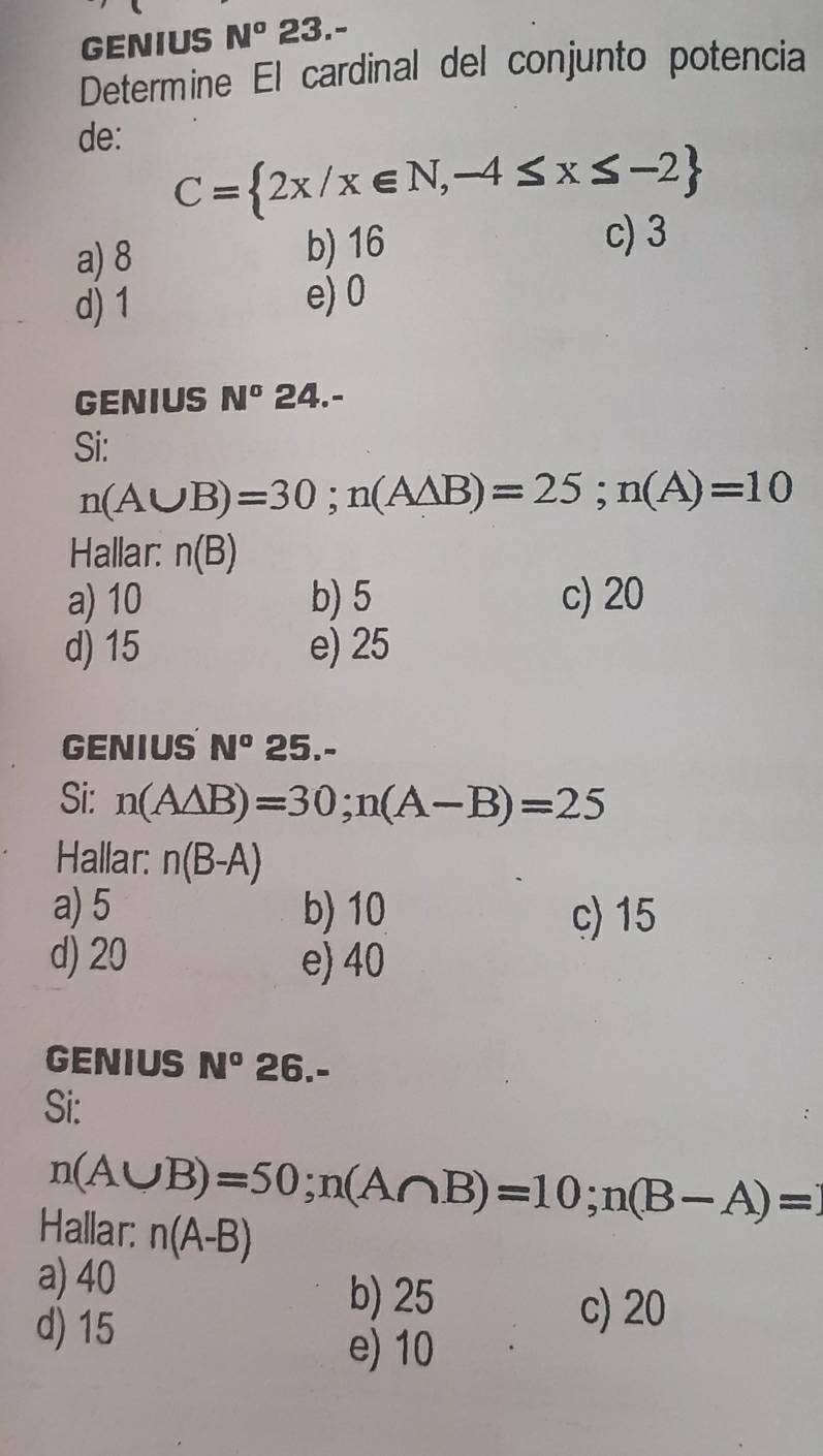 GENIUS N^o 23.-
Determine El cardinal del conjunto potencia
de:
C= 2x/x∈ N,-4≤ x≤ -2
a) 8 b) 16
c) 3
d) 1 e) 0
GENIUS N° ∠ 4.-
Si:
n(A∪ B)=30; n(Awedge B)=25; n(A)=10
Hallar: n(B)
a) 10 b) 5 c) 20
d) 15 e) 25
GENIUS N° 25.-
Si: n(A△ B)=30; n(A-B)=25
Hallar: n(B-A)
a) 5 b) 10 c) 15
d) 20 e) 40
GENIUS N^o 26.-
Si:
n(A∪ B)=50; n(A∩ B)=10; n(B-A)=1
Hallar: n(A-B)
a) 40
d) 15
b) 25 c) 20
e) 10