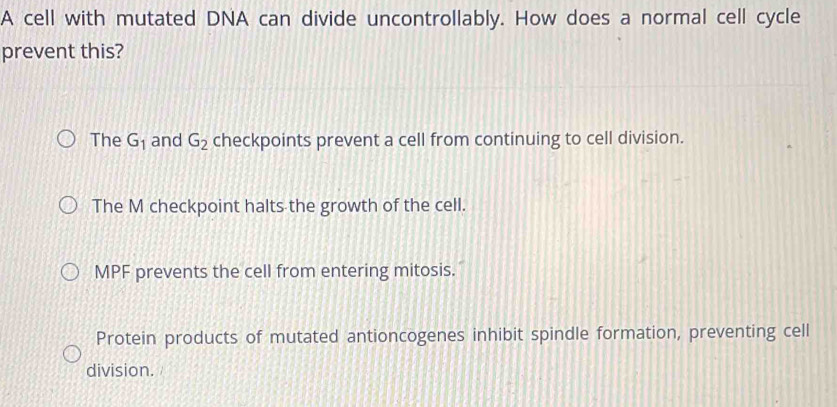 A cell with mutated DNA can divide uncontrollably. How does a normal cell cycle
prevent this?
The G_1 and G_2 checkpoints prevent a cell from continuing to cell division.
The M checkpoint halts the growth of the cell.
MPF prevents the cell from entering mitosis.
Protein products of mutated antioncogenes inhibit spindle formation, preventing cell
division.