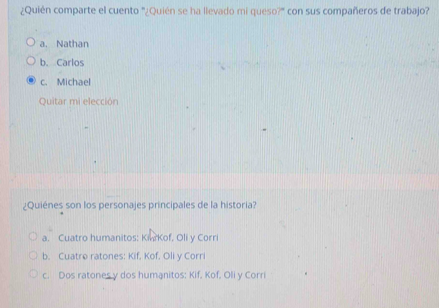 ¿Quién comparte el cuento "¿Quién se ha llevado mi queso?" con sus compañeros de trabajo?
a. Nathan
b. Carlos
c. Michael
Quitar mi elección
¿Quiénes son los personajes principales de la historia?
a. Cuatro humanitos: Kiw Kof, Oli y Corri
b, Cuatro ratones: Kif, Kof, Oli y Corri
c. Dos ratones y dos humanitos: Kif, Kof, Oli y Corri