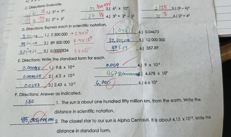 4. 
C. Directions: Evaluate. 
1.) 3^2+7^2 _ 
3.) 6^2* 10^4 _5.) (9-4)^3
_ 
4.) 3^3+2^4-5^2 _6.) 2^5/ 4^2
_ 
2.) 2^3+5^2 _ 
D. Directions: Express each in scientific notation. 
_ 
1.J 2 300 000 _4.) 0.04672
_
50D _2.) 89 500 000 __5.) 12 000 000
_ 
_3.) 0,0000934 __6.) 357.89
E. Directions: Write the standard form for each. 
_ 
4.) 
1.) 9.8* 10^(-4) _ 9* 10^(-3)
_2.) 6.5* 10^(-5) _ 
5. 4.678* 10^9
_3.) 2.43* 10^(-2) _6.) 6* 10^6
F. Directions: Answer as indicated. 
_ 
1. The sun is about one hundred fifty million km. from the earth. Write the 
distance in scientific notation. 
_ 
2. The closest star to our sun is Alpha Centauri. It is about 4.15* 10^(13). Write this 
distance in standard form.