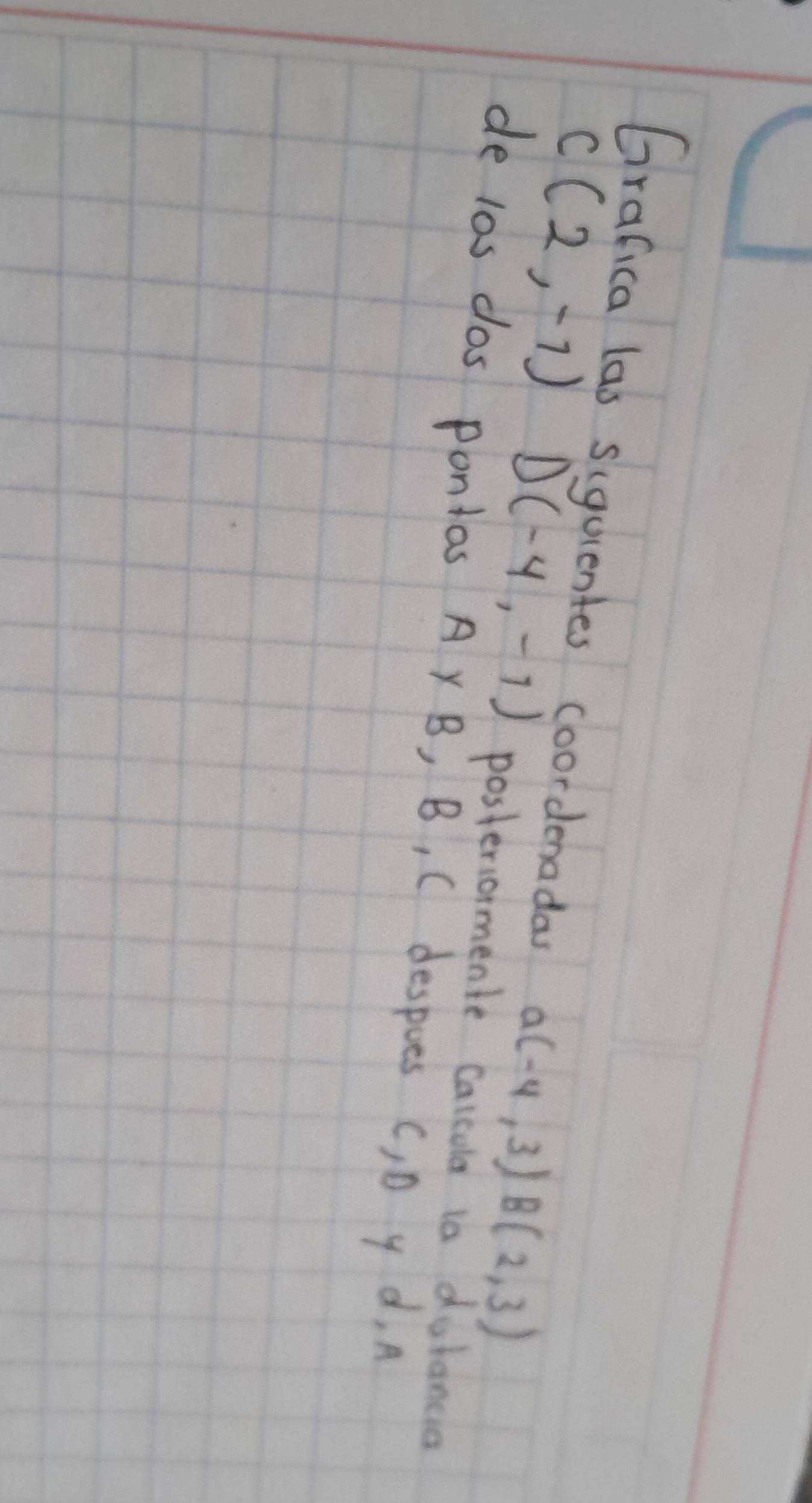 Grafica las siquentes coordenada a(-4,3) B(2,3)
C(2,-1) D(-4,-1) posteriormente calcula is dulancia 
de l0s dos ponios A Y B, B, C despoes (, D y d, A